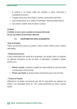 PINTURA DE MÓVEIS




     •   O solvente é um líquido volátil que solubiliza a resina, diminuindo a
         viscosidade do produto.
     •   O tingidor serve para colorir (tingir) a madeira, conservando suas fibras.
     •   Cada produto possui uma “carteira de identidade” chamada boletim técnico.
     •   Leia sempre o boletim antes de utilizar o produto.


 Cuidado!
 O boletim só serve para o produto da empresa fabricante.
 Nunca use boletim de fornecedor diferente.

            5.4.     EQUIPAMENTOS PARA ACABAMENTO

 Tipos de Pistolas:
 Pistola convencional; tanque de pressão; sistema airless; sistema airmix; sistema
 eletrostático.


 - Pistola Convencional
 A tinta é pulverizada com auxílio de ar comprimido, que arrasta a tinta e a subdivide
 em gotículas minúsculas no bico de fluído. O reservatório é acoplado à pistola.
 Divide-se em:


     •   Pistola a sucção. O produto é sugado da caneca através do cano de sucção
         e enviado para o bico de fruído;
     •   Pistola a gravidade. O produto desliza naturalmente para o bico de fluído.


 - Tanque de Pressão
 Diferencia-se da pistola convencional pelo fato do reservatório ser separado da
 pistola e sua capacidade acima de 1 litro. Usado geralmente em média e grande
 escala.




  56– SENAI - Departamento Regional de Mato Grosso
 