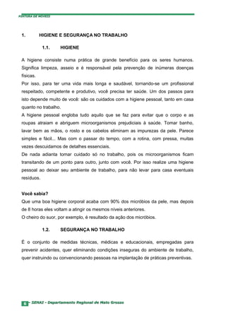 PINTURA DE MÓVEIS




 1.         HIGIENE E SEGURANÇA NO TRABALHO

             1.1.   HIGIENE

 A higiene consiste numa prática de grande benefício para os seres humanos.
 Significa limpeza, asseio e é responsável pela prevenção de inúmeras doenças
 físicas.
 Por isso, para ter uma vida mais longa e saudável, tornando-se um profissional
 respeitado, competente e produtivo, você precisa ter saúde. Um dos passos para
 isto depende muito de você: são os cuidados com a higiene pessoal, tanto em casa
 quanto no trabalho.
 A higiene pessoal engloba tudo aquilo que se faz para evitar que o corpo e as
 roupas atraiam e abriguem microorganismos prejudiciais à saúde. Tomar banho,
 lavar bem as mãos, o rosto e os cabelos eliminam as impurezas da pele. Parece
 simples e fácil... Mas com o passar do tempo, com a rotina, com pressa, muitas
 vezes descuidamos de detalhes essenciais.
 De nada adianta tomar cuidado só no trabalho, pois os microorganismos ficam
 transitando de um ponto para outro, junto com você. Por isso realize uma higiene
 pessoal ao deixar seu ambiente de trabalho, para não levar para casa eventuais
 resíduos.


 Você sabia?
 Que uma boa higiene corporal acaba com 90% dos micróbios da pele, mas depois
 de 8 horas eles voltam a atingir os mesmos níveis anteriores.
 O cheiro do suor, por exemplo, é resultado da ação dos micróbios.

             1.2.   SEGURANÇA NO TRABALHO

 É o conjunto de medidas técnicas, médicas e educacionais, empregadas para
 prevenir acidentes, quer eliminando condições inseguras do ambiente de trabalho,
 quer instruindo ou convencionando pessoas na implantação de práticas preventivas.




  6 – SENAI - Departamento Regional de Mato Grosso
 