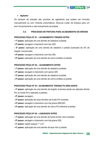 •   Agitador
Os tanques de pressão são providos de agitadores que podem ser movidos
manualmente ou com motores pneumáticos. Deve-se cuidar da limpeza para um
bom funcionamento e não entupimento da pistola.

          5.5.     PROCESSO DE PINTURA PARA ACABAMENTO DE MÓVEIS

PROCESSO PEÇA Nº 01 – ACABAMENTO TINGIDO NITRO
- 1º passo: aplicação de uma demão de seladora à pistola;
- 2º passo: secagem e lixamento com lixa 320;
- 3º passo: aplicação de uma demão de seladora à pistola acrescida de 5% de
tingidor concentrado;
- 4º passo: secagem e lixamento com lixa 320;
- 5º passo: aplicação de uma demão de verniz sintético à pistola.


PROCESSO PEÇA Nº 02 – ACABAMENTO NITRO
- 1º passo: aplicação de uma demão de seladora à pistola;
- 2º passo: secagem e lixamento com grana 320;
- 3º passo: aplicação de uma demão de seladora à pistola;
- 4º passo: aplicação de uma demão de verniz sintético à pistola.


PROCESSO PEÇA Nº 03 - ACABAMENTO TINGIDO PU BRILHANTE
- 1º passo: aplicação de uma demão de tingidor à boneca (pode ser aplicado diluído
5% no fundo PU e aplicado a pistola);
- 2º passo: secagem;
- 3º passo: aplicação de duas demãos de fundo PU à pistola;
- 4º passo: secagem e lixamento com lixa grana 280/320;
- 5º passo: aplicação de uma demão de verniz PU brilhante à pistola.


PROCESSO PEÇA Nº 04 - LAQUEADO NITRO
- 1º passo: aplicação de uma demão de fundo primer nitro à pistola;
- 2º passo: secagem e lixamento com lixa grana 220;
- 3° passo: repetir passos 1° e 2°;
- 4° passo: aplicação de uma demão de laca nitro à pistola.

                                SENAI - Departamento Regional de Mato Grosso –   61
 