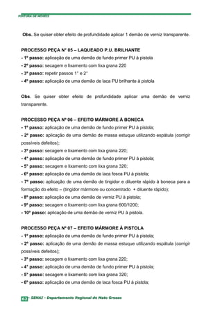 PINTURA DE MÓVEIS




  Obs. Se quiser obter efeito de profundidade aplicar 1 demão de verniz transparente.


 PROCESSO PEÇA N° 05 – LAQUEADO P.U. BRILHANTE
 - 1º passo: aplicação de uma demão de fundo primer PU à pistola
 - 2º passo: secagem e lixamento com lixa grana 220
 - 3º passo: repetir passos 1° e 2°
 - 4º passo: aplicação de uma demão de laca PU brilhante à pistola


 Obs. Se quiser obter efeito de profundidade aplicar uma demão de verniz
 transparente.


 PROCESSO PEÇA Nº 06 – EFEITO MÁRMORE À BONECA
 - 1º passo: aplicação de uma demão de fundo primer PU à pistola;
 - 2º passo: aplicação de uma demão de massa estuque utilizando espátula (corrigir
 possíveis defeitos);
 - 3º passo: secagem e lixamento com lixa grana 220;
 - 4° passo: aplicação de uma demão de fundo primer PU á pistola;
 - 5° passo: secagem e lixamento com lixa grana 320;
 - 6º passo: aplicação de uma demão de laca fosca PU à pistola;
 - 7º passo: aplicação de uma demão de tingidor e diluente rápido à boneca para a
 formação do efeito – (tingidor mármore ou concentrado + diluente rápido);
 - 8º passo: aplicação de uma demão de verniz PU à pistola;
 - 9º passo: secagem e lixamento com lixa grana 600/1200;
 - 10º passo: aplicação de uma demão de verniz PU à pistola.


 PROCESSO PEÇA Nº 07 – EFEITO MÁRMORE À PISTOLA
 - 1º passo: aplicação de uma demão de fundo primer PU à pistola;
 - 2º passo: aplicação de uma demão de massa estuque utilizando espátula (corrigir
 possíveis defeitos);
 - 3º passo: secagem e lixamento com lixa grana 220;
 - 4° passo: aplicação de uma demão de fundo primer PU á pistola;
 - 5° passo: secagem e lixamento com lixa grana 320;
 - 6º passo: aplicação de uma demão de laca fosca PU à pistola;


  62– SENAI - Departamento Regional de Mato Grosso
 