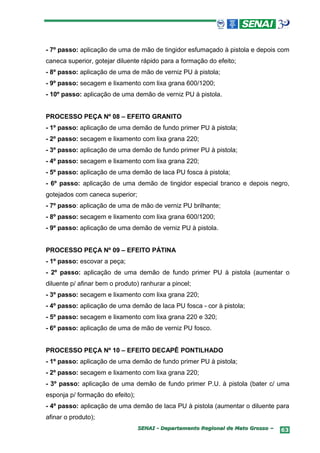 - 7º passo: aplicação de uma de mão de tingidor esfumaçado à pistola e depois com
caneca superior, gotejar diluente rápido para a formação do efeito;
- 8º passo: aplicação de uma de mão de verniz PU à pistola;
- 9º passo: secagem e lixamento com lixa grana 600/1200;
- 10º passo: aplicação de uma demão de verniz PU à pistola.


PROCESSO PEÇA Nº 08 – EFEITO GRANITO
- 1º passo: aplicação de uma demão de fundo primer PU à pistola;
- 2º passo: secagem e lixamento com lixa grana 220;
- 3º passo: aplicação de uma demão de fundo primer PU à pistola;
- 4º passo: secagem e lixamento com lixa grana 220;
- 5º passo: aplicação de uma demão de laca PU fosca à pistola;
- 6º passo: aplicação de uma demão de tingidor especial branco e depois negro,
gotejados com caneca superior;
- 7º passo: aplicação de uma de mão de verniz PU brilhante;
- 8º passo: secagem e lixamento com lixa grana 600/1200;
- 9º passo: aplicação de uma demão de verniz PU à pistola.


PROCESSO PEÇA Nº 09 – EFEITO PÁTINA
- 1º passo: escovar a peça;
- 2º passo: aplicação de uma demão de fundo primer PU à pistola (aumentar o
diluente p/ afinar bem o produto) ranhurar a pincel;
- 3º passo: secagem e lixamento com lixa grana 220;
- 4º passo: aplicação de uma demão de laca PU fosca - cor à pistola;
- 5º passo: secagem e lixamento com lixa grana 220 e 320;
- 6º passo: aplicação de uma de mão de verniz PU fosco.


PROCESSO PEÇA Nº 10 – EFEITO DECAPÊ PONTILHADO
- 1º passo: aplicação de uma demão de fundo primer PU à pistola;
- 2º passo: secagem e lixamento com lixa grana 220;
- 3º passo: aplicação de uma demão de fundo primer P.U. à pistola (bater c/ uma
esponja p/ formação do efeito);
- 4º passo: aplicação de uma demão de laca PU à pistola (aumentar o diluente para
afinar o produto);
                                  SENAI - Departamento Regional de Mato Grosso –   63
 