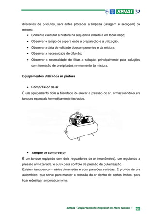 diferentes de produtos, sem antes proceder a limpeza (lavagem e secagem) do
mesmo;
   •   Somente executar a mistura na seqüência correta e em local limpo;
   •   Observar o tempo de espera entre a preparação e a utilização;
   •   Observar a data de validade dos componentes e da mistura;
   •   Observar a necessidade de diluição;
   •   Observar a necessidade de filtrar a solução, principalmente para soluções
       com formação de precipitados no momento da mistura.


Equipamentos utilizados na pintura


   •   Compressor de ar
É um equipamento com a finalidade de elevar a pressão do ar, armazenando-o em
tanques especiais hermeticamente fechados.




   •   Tanque de compressor
É um tanque equipado com dois reguladores de ar (manômetro), um regulando a
pressão armazenada, e outro para controle da pressão de pulverização.
Existem tanques com várias dimensões e com pressões variadas. É provido de um
automático, que serve para manter a pressão do ar dentro de certos limites, para
ligar e desligar automaticamente.




                               SENAI - Departamento Regional de Mato Grosso –   65
 