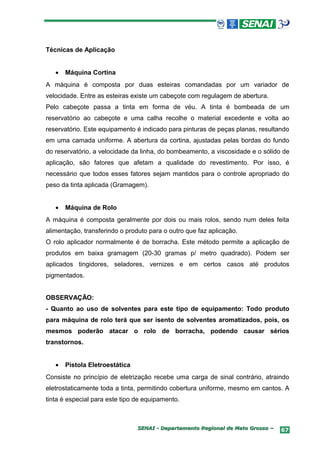 Técnicas de Aplicação


   •   Máquina Cortina
A máquina é composta por duas esteiras comandadas por um variador de
velocidade. Entre as esteiras existe um cabeçote com regulagem de abertura.
Pelo cabeçote passa a tinta em forma de véu. A tinta é bombeada de um
reservatório ao cabeçote e uma calha recolhe o material excedente e volta ao
reservatório. Este equipamento é indicado para pinturas de peças planas, resultando
em uma camada uniforme. A abertura da cortina, ajustadas pelas bordas do fundo
do reservatório, a velocidade da linha, do bombeamento, a viscosidade e o sólido de
aplicação, são fatores que afetam a qualidade do revestimento. Por isso, é
necessário que todos esses fatores sejam mantidos para o controle apropriado do
peso da tinta aplicada (Gramagem).


   •   Máquina de Rolo
A máquina é composta geralmente por dois ou mais rolos, sendo num deles feita
alimentação, transferindo o produto para o outro que faz aplicação.
O rolo aplicador normalmente é de borracha. Este método permite a aplicação de
produtos em baixa gramagem (20-30 gramas p/ metro quadrado). Podem ser
aplicados tingidores, seladores, vernizes e em certos casos até produtos
pigmentados.


OBSERVAÇÃO:
- Quanto ao uso de solventes para este tipo de equipamento: Todo produto
para máquina de rolo terá que ser isento de solventes aromatizados, pois, os
mesmos poderão atacar o rolo de borracha, podendo causar sérios
transtornos.


   •   Pistola Eletroestática
Consiste no princípio de eletrização recebe uma carga de sinal contrário, atraindo
eletrostaticamente toda a tinta, permitindo cobertura uniforme, mesmo em cantos. A
tinta é especial para este tipo de equipamento.



                                SENAI - Departamento Regional de Mato Grosso –   67
 