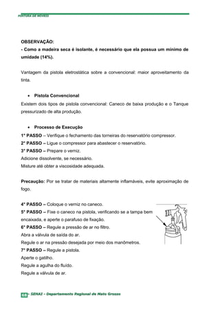 PINTURA DE MÓVEIS




 OBSERVAÇÃO:
 - Como a madeira seca é isolante, é necessário que ela possua um mínimo de
 umidade (14%).


 Vantagem da pistola eletrostática sobre a convencional: maior aproveitamento da
 tinta.


     •    Pistola Convencional
 Existem dois tipos de pistola convencional: Caneco de baixa produção e o Tanque
 pressurizado de alta produção.


     •    Processo de Execução
 1° PASSO – Verifique o fechamento das torneiras do reservatório compressor.
 2° PASSO – Ligue o compressor para abastecer o reservatório.
 3° PASSO – Prepare o verniz.
 Adicione dissolvente, se necessário.
 Misture até obter a viscosidade adequada.


 Precaução: Por se tratar de materiais altamente inflamáveis, evite aproximação de
 fogo.


 4° PASSO – Coloque o verniz no caneco.
 5° PASSO – Fixe o caneco na pistola, verificando se a tampa bem
 encaixada, e aperte o parafuso de fixação.
 6° PASSO – Regule a pressão de ar no filtro.
 Abra a válvula de saída do ar.
 Regule o ar na pressão desejada por meio dos manômetros.
 7° PASSO – Regule a pistola.
 Aperte o gatilho.
 Regule a agulha do fluído.
 Regule a válvula de ar.



  68– SENAI - Departamento Regional de Mato Grosso
 