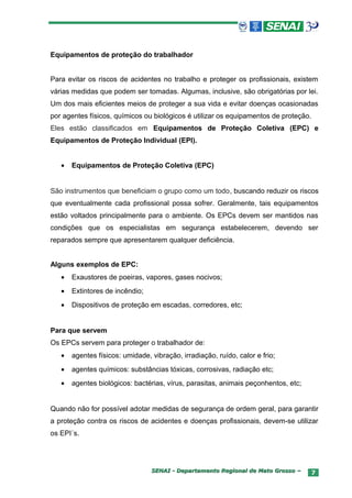 Equipamentos de proteção do trabalhador


Para evitar os riscos de acidentes no trabalho e proteger os profissionais, existem
várias medidas que podem ser tomadas. Algumas, inclusive, são obrigatórias por lei.
Um dos mais eficientes meios de proteger a sua vida e evitar doenças ocasionadas
por agentes físicos, químicos ou biológicos é utilizar os equipamentos de proteção.
Eles estão classificados em Equipamentos de Proteção Coletiva (EPC) e
Equipamentos de Proteção Individual (EPI).


   •   Equipamentos de Proteção Coletiva (EPC)


São instrumentos que beneficiam o grupo como um todo, buscando reduzir os riscos
que eventualmente cada profissional possa sofrer. Geralmente, tais equipamentos
estão voltados principalmente para o ambiente. Os EPCs devem ser mantidos nas
condições que os especialistas em segurança estabelecerem, devendo ser
reparados sempre que apresentarem qualquer deficiência.


Alguns exemplos de EPC:
   •   Exaustores de poeiras, vapores, gases nocivos;
   •   Extintores de incêndio;
   •   Dispositivos de proteção em escadas, corredores, etc;


Para que servem
Os EPCs servem para proteger o trabalhador de:
   •   agentes físicos: umidade, vibração, irradiação, ruído, calor e frio;
   •   agentes químicos: substâncias tóxicas, corrosivas, radiação etc;
   •   agentes biológicos: bactérias, vírus, parasitas, animais peçonhentos, etc;


Quando não for possível adotar medidas de segurança de ordem geral, para garantir
a proteção contra os riscos de acidentes e doenças profissionais, devem-se utilizar
os EPI´s.




                                 SENAI - Departamento Regional de Mato Grosso –     7
 