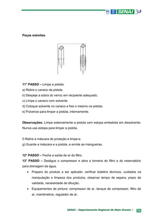 Peças estreitas.




11° PASSO – Limpe a pistola.
a) Retire o caneco da pistola.
b) Despeje a sobra do verniz em recipiente adequado.
c) Limpe o caneco com solvente.
d) Coloque solvente no caneco e fixe o mesmo na pistola.
e) Pulverize para limpar a pistola, internamente.


Observações: Limpe externamente a pistola com estopa embebida em dissolvente.
Nunca use estopa para limpar a pistola.


f) Retire a máscara de proteção e limpe-a.
g) Guarde a máscara e a pistola, e enrole as mangueiras.


12° PASSO – Feche a saída de ar do filtro.
13° PASSO – Desligue o compressor e abra a torneira do filtro e do reservatório
para drenagem da água.
   •   Preparo do produto a ser aplicado: verificar boletins técnicos, cuidados na
       manipulação e limpeza dos produtos, observar tempo de espera, prazo de
       validade, necessidade de diluição.
   •   Equipamentos de pintura: compressor de ar, tanque de compressor, filtro de
       ar, manômetros, regulador de ar.



                                 SENAI - Departamento Regional de Mato Grosso –   71
 