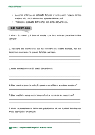 PINTURA DE MÓVEIS




     •   Máquinas e técnicas de aplicação de tintas e vernizes com: máquina cortina,
         máquina rolo, pistola eletrostática e pistola convencional.
     •   Processo de execução de trabalhos com pistola convencional.


  HORA DO EXERCICIO


 1. Qual o documento que deve ser sempre consultado antes do preparo de tintas e
 vernizes?
 ___________________________________________________________________


 2. Relacione três informações, que não constam nos boletins técnicos, mas que
 devem ser observadas no preparo de tintas e vernizes.
 ___________________________________________________________________
 ___________________________________________________________________
 ___________________________________________________________________


 3. Quais as características da pistola convencional?
 ___________________________________________________________________
 ___________________________________________________________________
 ___________________________________________________________________


 4. Qual o equipamento de proteção que deve ser utilizado ao aplicarmos verniz?
 ___________________________________________________________________


 5. Qual o cuidado que devemos ter ao pulverizar peças planas e compridas?
 ___________________________________________________________________
 ___________________________________________________________________


 6. Quais os procedimentos de limpeza que devemos ter com a pistola de caneca ao
 fim da operação de envernizar?
 ___________________________________________________________________
 ___________________________________________________________________
 ___________________________________________________________________


  72– SENAI - Departamento Regional de Mato Grosso
 