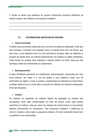 PINTURA DE MÓVEIS




 7. Quais os danos que podemos ter quando misturamos produtos diferentes na
 mesma caneca, sem efetivar uma limpeza completa?
 ___________________________________________________________________
 ___________________________________________________________________
 ___________________________________________________________________



            5.7.     OS PRINCIPAIS DEFEITOS DA PINTURA

     •   Casca de laranja
 O efeito casca de laranja surge pelo uso incorreto da pistola de aplicação. Evite que
 isso aconteça, mantendo uma pressão menor na pistola (entre 30 e 35 libras), que
 deve ficar a uma distância entre 15 a 20 centímetros da peça. Além da distância, a
 posição da pistola deve ser sempre perpendicular em relação ao objeto trabalhado.
 Cada demão do produto deve sobrepor a demão anterior em 50%, para que não
 aconteça a falta de uniformidade no acabamento.


     •   Branqueamento
 A peça trabalhada apresenta um acabamento esbranquiçado, ocasionado por dois
 erros básicos. Um deles é o uso da pistola a uma distância menor que 20
 centímetros do objeto; o outro é quando o acabamento foi realizado em local onde a
 umidade relativa do ar é muito alta ou quando foi utilizado um diluente inadequado.
 Evite tais situações.


     •   Cratera
 As crateras na superfície da madeira depois da aplicação do produto são
 provocadas, tanto pela contaminação do local da pintura como pela própria
 superfície da madeira, seja por causa de resíduos de lustra-móveis ou de produtos
 oleosos provenientes do compressor. Tais impurezas impedem a aderência do
 verniz à madeira e dão origem a pequenas crateras. É muito importante limpar bem
 a superfície a ser envernizada.




  74– SENAI - Departamento Regional de Mato Grosso
 