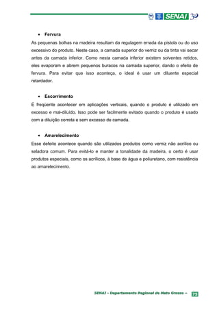 •   Fervura
As pequenas bolhas na madeira resultam da regulagem errada da pistola ou do uso
excessivo do produto. Neste caso, a camada superior do verniz ou da tinta vai secar
antes da camada inferior. Como nesta camada inferior existem solventes retidos,
eles evaporam e abrem pequenos buracos na camada superior, dando o efeito de
fervura. Para evitar que isso aconteça, o ideal é usar um diluente especial
retardador.


   •   Escorrimento
É freqüente acontecer em aplicações verticais, quando o produto é utilizado em
excesso e mal-diluído. Isso pode ser facilmente evitado quando o produto é usado
com a diluição correta e sem excesso de camada.


   •   Amarelecimento
Esse defeito acontece quando são utilizados produtos como verniz não acrílico ou
seladora comum. Para evitá-lo e manter a tonalidade da madeira, o certo é usar
produtos especiais, como os acrílicos, à base de água e poliuretano, com resistência
ao amarelecimento.




                               SENAI - Departamento Regional de Mato Grosso –    75
 