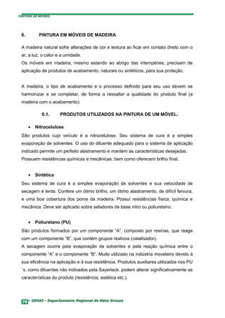 PINTURA DE MÓVEIS




 6.        PINTURA EM MÓVEIS DE MADEIRA

 A madeira natural sofre alterações de cor e textura ao ficar em contato direto com o
 ar, a luz, o calor e a umidade.
 Os móveis em madeira, mesmo estando ao abrigo das intempéries, precisam de
 aplicação de produtos de acabamento, naturais ou sintéticos, para sua proteção.


 A madeira, o tipo de acabamento e o processo definido para seu uso devem se
 harmonizar e se completar, de forma a ressaltar a qualidade do produto final (a
 madeira com o acabamento).

             6.1.     PRODUTOS UTILIZADOS NA PINTURA DE UM MÓVEL:

      •   Nitrocelulose
 São produtos cujo veículo é a nitrocelulose. Seu sistema de cura é a simples
 evaporação de solventes. O uso do diluente adequado para o sistema de aplicação
 indicado permite um perfeito alastramento e mantém as características desejadas.
 Possuem resistências químicas e mecânicas, bem como oferecem brilho final.


      •   Sintético
 Seu sistema de cura é a simples evaporação de solventes e sua velocidade de
 secagem é lenta. Confere um ótimo brilho, um ótimo alastramento, de difícil fervura,
 e uma boa cobertura dos poros da madeira. Possui resistências física, química e
 mecânica. Deve ser aplicado sobre seladores de base nitro ou poliuretano.


      •   Poliuretano (PU)
 São produtos formados por um componente “A”, composto por resinas, que reage
 com um componente “B”, que contém grupos reativos (catalisador).
 A secagem ocorre pela evaporação de solventes e pela reação química entre o
 componente “A” e o componente “B”. Muito utilizado na indústria moveleiro devido à
 sua eficiência na aplicação e à sua resistência. Produtos auxiliares utilizados nos PU
 ´s, como diluentes não indicados pela Sayerlack, podem alterar significativamente as
 características do produto (resistência, estética etc.).




  76– SENAI - Departamento Regional de Mato Grosso
 
