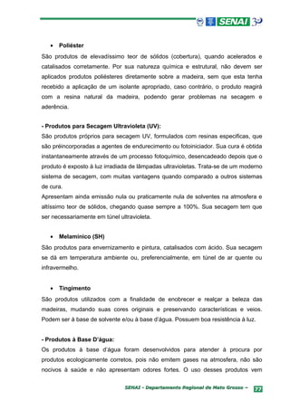 •   Poliéster
São produtos de elevadíssimo teor de sólidos (cobertura), quando acelerados e
catalisados corretamente. Por sua natureza química e estrutural, não devem ser
aplicados produtos poliésteres diretamente sobre a madeira, sem que esta tenha
recebido a aplicação de um isolante apropriado, caso contrário, o produto reagirá
com a resina natural da madeira, podendo gerar problemas na secagem e
aderência.


- Produtos para Secagem Ultravioleta (UV):
São produtos próprios para secagem UV, formulados com resinas especificas, que
são préincorporadas a agentes de endurecimento ou fotoiniciador. Sua cura é obtida
instantaneamente através de um processo fotoquímico, desencadeado depois que o
produto é exposto à luz irradiada de lâmpadas ultravioletas. Trata-se de um moderno
sistema de secagem, com muitas vantagens quando comparado a outros sistemas
de cura.
Apresentam ainda emissão nula ou praticamente nula de solventes na atmosfera e
altíssimo teor de sólidos, chegando quase sempre a 100%. Sua secagem tem que
ser necessariamente em túnel ultravioleta.


   •   Melamínico (SH)
São produtos para envernizamento e pintura, catalisados com ácido. Sua secagem
se dá em temperatura ambiente ou, preferencialmente, em túnel de ar quente ou
infravermelho.


   •   Tingimento
São produtos utilizados com a finalidade de enobrecer e realçar a beleza das
madeiras, mudando suas cores originais e preservando características e veios.
Podem ser à base de solvente e/ou à base d’água. Possuem boa resistência à luz.


- Produtos à Base D’água:
Os produtos à base d’água foram desenvolvidos para atender à procura por
produtos ecologicamente corretos, pois não emitem gases na atmosfera, não são
nocivos à saúde e não apresentam odores fortes. O uso desses produtos vem

                               SENAI - Departamento Regional de Mato Grosso –   77
 