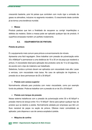 PINTURA DE MÓVEIS




 crescendo bastante, pois há países que controlam com muito rigor a emissão de
 gases na atmosfera, inclusive no segmento moveleiro. O crescimento deste controle
 já se tornou uma tendência mundial.


     •   Massa
 Produto pastoso que tem a finalidade de recuperar ou corrigir imperfeições e
 defeitos da madeira. Sobre a massa pode ser aplicado qualquer tipo de produto. A
 superfície emassada mantém um perfeito nivelamento.

            6.2.      EQUIPAMENTOS DE PINTURA

 Pistola de pintura


 É o equipamento mais comum para pintura e envernizamento de móveis.
 Apresenta uma fácil regulagem. Deve trabalhar com pressão de pulverização entre
 35 e 40lbf/pol² e permanecer a uma distância de 15 a 30 cm da peça que receberá a
 pintura. A viscosidade ideal para aplicação dos produtos varia de 13 a 22 segundos,
 de acordo com o tipo de material a ser trabalhado.
 Seladores, fundos e primers devem ser aplicados com viscosidade mais alta. Lacas
 e vernizes, com viscosidade mais baixa. No caso de aplicação de tingidores, a
 pressão do ar deve permanecer de 20 a 35 lbf/pol².


     •   Pistola com caneca superior
 Normalmente utilizada para produtos com maior viscosidade, como por exemplo
 fundo de poliéster. Pode-se trabalhar com a pressão do ar de 25 a 30 lbf/pol².


     •   Pistola com tanque de pressão
 Nesse sistema trabalha-se com a pressão de pulverização entre 30 e 40 lbf/pol² e
 pressão interna do tanque entre 10 e 15 lbf/pol². Serve para aplicar qualquer tipo de
 produto que se destine a pistola. Normalmente adotada por empresas que têm um
 fluxo razoável de peças na seção de pintura. Oferece maior comodidade ao
 aplicador, pois dispensa o uso de caneca acoplada à pistola.


     •   Máquina de cortina


  78– SENAI - Departamento Regional de Mato Grosso
 