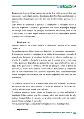 Equipamento desenvolvido para pintura de painéis. O produto forma um filme cuja
espessura é regulável pela abertura do cabeçote. Este filme fica depositado sobre a
peça quando esta passa pelo cabeçote. Com isso, é determinada a gramatura a ser
aplicada.
Outra forma de determinar a gramatura é modificando a velocidade, menor a
aplicação do produto. O controle da gramatura é feito através de pesagem da peça
em balança, antes e depois da aplicação. Normalmente, são usadas peças de 20x
50 cm, ou seja, 1/10 de m². Depois é feita a multiplicação por 10 para saber quantas
gramas por m² foram aplicadas.


   •   Máquina de rolo
Máquina aplicadora de fundos, vernizes e tingimentos, somente sobre painéis
calibrados.
Composta por um ou dois conjuntos com dois rolos – um aplicador e outro dosador.
O primeiro rolo (dosador) é constituído de um cilindro de aço retificado e cromado. O
segundo rolo (aplicador) é constituído também de um cilindro metálico que, no
entanto, é revestido de borracha. A pressão que é exercida entre os dois rolos
regula a quantidade de produto que passa entre eles e que será transferida para a
peça. Esta quantidade é controlada através de pesagem, antes e depois da
aplicação, da mesma forma descrita no item anterior. Este controle é fundamental
para um bom acabamento e para a economia do produto, pois a característica desse
tipo de aplicação é possibilitar que, com um mínimo de produto, seja obtido um bom
acabamento.


Os produtos são específicos e desenvolvidos para essa finalidade. Apresentam
viscosidade mais alta e são compostos por solventes apropriados, de forma a não
danificar a borracha que reveste o rolo aplicador.
A máquina apresenta, ainda, réguas de limpeza para os rolos aplicadores e
dosadores. Estas exercem uma leve pressão sobre todo comprimento do rolo,
evitando irregularidades de camadas de produto, diminuindo assim as “estrias”
características desse tipo de aplicação.
Para outras informações, consulte às informações técnicas de cada produto.


   •   Espatuladeira
                                 SENAI - Departamento Regional de Mato Grosso –   79
 