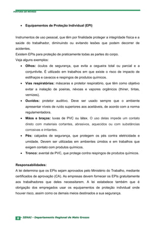 PINTURA DE MÓVEIS




     •   Equipamentos de Proteção Individual (EPI)


 Instrumentos de uso pessoal, que têm por finalidade proteger a integridade física e a
 saúde do trabalhador, diminuindo ou evitando lesões que podem decorrer de
 acidentes.
 Existem EPIs para proteção de praticamente todas as partes do corpo.
 Veja alguns exemplos:
     •   Olhos: óculos de segurança, que evita a cegueira total ou parcial e a
         conjuntivite. É utilizado em trabalhos em que existe o risco de impacto de
         estilhaços e cavacos e respingos de produtos químicos.
     •   Vias respiratórias: máscaras e protetor respiratório, que têm como objetivo
         evitar a inalação de poeiras, névoas e vapores orgânicos (thiner, tintas,
         vernizes).
     •   Ouvidos: protetor auditivo. Deve ser usado sempre que o ambiente
         apresentar níveis de ruído superiores aos aceitáveis, de acordo com a norma
         regulamentadora.
     •   Mãos e braços: luvas de PVC ou látex. O uso delas impede um contato
         direto com materiais cortantes, abrasivos, aquecidos ou com substâncias
         corrosivas e irritantes.
     •   Pés: calçados de segurança, que protegem os pés contra eletricidade e
         umidade. Devem ser utilizadas em ambientes úmidos e em trabalhos que
         exigem contato com produtos químicos.
     •   Tronco: avental de PVC, que protege contra respingos de produtos químicos.


 Responsabilidades:
 A lei determina que os EPIs sejam aprovados pelo Ministério do Trabalho, mediante
 certificados de aprovação (CA). As empresas devem fornecer os EPIs gratuitamente
 aos trabalhadores que deles necessitarem. A lei estabelece também que é
 obrigação dos empregados usar os equipamentos de proteção individual onde
 houver risco, assim como os demais meios destinados a sua segurança.




  8 – SENAI - Departamento Regional de Mato Grosso
 