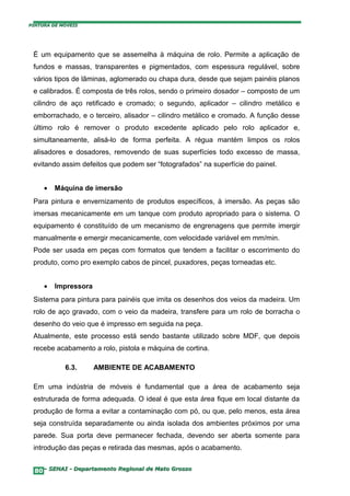 PINTURA DE MÓVEIS




 É um equipamento que se assemelha à máquina de rolo. Permite a aplicação de
 fundos e massas, transparentes e pigmentados, com espessura regulável, sobre
 vários tipos de lâminas, aglomerado ou chapa dura, desde que sejam painéis planos
 e calibrados. É composta de três rolos, sendo o primeiro dosador – composto de um
 cilindro de aço retificado e cromado; o segundo, aplicador – cilindro metálico e
 emborrachado, e o terceiro, alisador – cilindro metálico e cromado. A função desse
 último rolo é remover o produto excedente aplicado pelo rolo aplicador e,
 simultaneamente, alisá-lo de forma perfeita. A régua mantém limpos os rolos
 alisadores e dosadores, removendo de suas superfícies todo excesso de massa,
 evitando assim defeitos que podem ser “fotografados” na superfície do painel.


     •   Máquina de imersão
 Para pintura e envernizamento de produtos específicos, à imersão. As peças são
 imersas mecanicamente em um tanque com produto apropriado para o sistema. O
 equipamento é constituído de um mecanismo de engrenagens que permite imergir
 manualmente e emergir mecanicamente, com velocidade variável em mm/min.
 Pode ser usada em peças com formatos que tendem a facilitar o escorrimento do
 produto, como pro exemplo cabos de pincel, puxadores, peças torneadas etc.


     •   Impressora
 Sistema para pintura para painéis que imita os desenhos dos veios da madeira. Um
 rolo de aço gravado, com o veio da madeira, transfere para um rolo de borracha o
 desenho do veio que é impresso em seguida na peça.
 Atualmente, este processo está sendo bastante utilizado sobre MDF, que depois
 recebe acabamento a rolo, pistola e máquina de cortina.

            6.3.      AMBIENTE DE ACABAMENTO

 Em uma indústria de móveis é fundamental que a área de acabamento seja
 estruturada de forma adequada. O ideal é que esta área fique em local distante da
 produção de forma a evitar a contaminação com pó, ou que, pelo menos, esta área
 seja construída separadamente ou ainda isolada dos ambientes próximos por uma
 parede. Sua porta deve permanecer fechada, devendo ser aberta somente para
 introdução das peças e retirada das mesmas, após o acabamento.


  80– SENAI - Departamento Regional de Mato Grosso
 