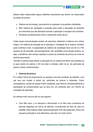 Abaixo estão relacionados alguns detalhes importantes que devem ser observados
na seção de pintura:


   •   Sistema de iluminação, para permitir ao operador uma perfeita visibilidade.
   •   Bom sistema de ventilação e exaustão para evitar a saturação do ambiente
       por solventes que são liberados durante a aplicação e secagem dos produtos.
   •   Ambiente constantemente limpo e totalmente isento de pó.


Todas essas recomendações podem ser possíveis, utilizando o sistema com cortina
d’água. Um sistema de extração de ar saturado e, insuflação de ar externo, também
pode contribuir muito. A capacidade do sistema de insuflação deve ser de 5 a 10%
superior ao de exaustão, aproximadamente. Isto possibilita uma pressão positiva, ou
seja, a tendência será sempre expulsar a poeira do ambiente de pintura ao invés de
trazê-la para dentro.
Também é preciso estar atento à colocação de um sistema de filtros nas entradas de
ar para dentro da cabine, a fim de evitar a entrada, além do ar, de partículas de
poeira e outros contaminantes.


   •   Cabines de pintura
É a melhor forma de proporcionar ao operário uma boa condição de trabalho, uma
vez que sua função é extrair pó, partículas de pintura e solventes. Como
conseqüência, resulta em peças melhor acabadas, pois diminui consideravelmente a
quantidade de contaminantes que se teria em um ambiente sem um mínimo de
condições de aplicação.


As cabines mais comuns são as que seguem:


   •   Com filtro seco: o ar saturado é direcionado a um filtro seco constituído de
       lâminas dispostas em forma de labirinto, normalmente de fibra de vidro ou
       papelão. Este sistema retém aproximadamente 70% das partículas. Para uma
       pequena produção é uma alternativa, pois tem um custo menor.




                                 SENAI - Departamento Regional de Mato Grosso –      81
 