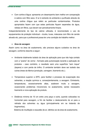 PINTURA DE MÓVEIS




     •   Com cortina d’água: apresenta um desempenho bem melhor em comparação
         à cabine com filtro seco. O ar é extraído do ambiente e purificado através de
         uma cortina d’água que retém as partículas contaminantes. Produtos
         apropriados fazem com que estas partículas fiquem separadas da água,
         retidas em filtros, que devem ser periodicamente limpos.
 Independentemente do tipo de cabine utilizada, é recomendado o uso de
 equipamentos de proteção individual – óculos, luvas, máscaras com filtro de carvão
 ativado etc, para que o profissional possa ter uma condição de trabalho melhor.


     •   Área de secagem
 Assim como na área de acabamento, são precisos alguns cuidados na área de
 secagem, conforme descrito a seguir:


     •   Ambiente totalmente isolado da área de aplicação para que não haja contato
         com a “poeira” de verniz - formado pela pulverização durante a aplicação de
         produtos - caso contrário, o resultado será uma superfície “sem toque”
         (áspera) e com perda de brilho. O ambiente também deve ser isolado das
         outras áreas da fábrica (produção, usinagem, lixamento etc.).


     •   Temperatura superior a 20ºC, para facilitar o processo de evaporação dos
         solventes, a reação química e, conseqüentemente, a secagem. Entretanto,
         temperaturas,   excessivamente     altas,   aceleram   muito    a   secagem,
         ocasionando problemas irreversíveis no acabamento, sendo necessário
         lixamento e nova aplicação de produto.


     •   Distância mínima de 10 cm entre uma peça e outra, quando colocadas na
         horizontal para secagem, a fim de facilitar o deslocamento do ar para a
         retirada dos solventes ou água (principalmente em se tratando de
         tingimentos).
         Sistema de insuflação e exaustão de ar, idêntico ao da área de acabamento.




  82– SENAI - Departamento Regional de Mato Grosso
 