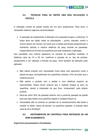 6.4.   TÉCNICAS PARA SE OBTER UMA BOA APLICAÇÃO À
                PISTOLA



A utilização correta da pistola resulta em um bom acabamento. Para tanto, é
necessário observar algumas recomendações:


   •   A operação de acabamento é efetuada com passadas longas e uniformes. O
       braço deve ser rígido; todas as articulações – punho, cotovelo, ombro e
       cintura devem ser móveis, de modo que a pistola permaneça perpendicular e
       mantenha sempre a mesma distância da peça durante as passadas,
       independente do formato da superfície que está recebendo a aplicação.
Isso possibilita uma mesma espessura na camada da superfície acabada. A
distância varia de 15 a 30 cm, conforme a pressão do ar, tipo de produto,
equipamento a ser utilizado e formato da peça. Varia também de aplicador para
aplicador.


   •   Não utilizar produto com viscosidade muito baixa nem aproximar muito a
       pistola da peça, principalmente em superfícies verticais, a fim de evitar que o
       material escorra.
   •   Não aplicar o produto com a pistola a uma distância superior ao
       recomendado. Dessa forma evita-se que o material chegue já seco na
       superfície, dando a impressão de que ficou “empoeirado” pelo próprio
       produto.
   •   Deve-se cobrir 50% da passada anterior com a próxima passada da pistola
       para que seja obtida uma superfície regular e nivelada (Figura 3).
   •   Viscosidade alta no produto ou pressão do ar excessivamente alta tende a
       resultar no efeito “casca de laranja” na superfície acabada. A pressão ideal
       varia de 30 a 40 lbf/pol².

             6.5.   INSTRUMENTOS DE CONTROLE PARA OBTENÇÃO DE UM
                BOM ACABAMENTO

Copo Ford (viscosímetro) e Cronômetro


                                    SENAI - Departamento Regional de Mato Grosso –   83
 