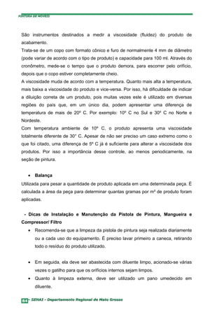 PINTURA DE MÓVEIS




 São instrumentos destinados a medir a viscosidade (fluidez) do produto de
 acabamento.
 Trata-se de um copo com formato cônico e furo de normalmente 4 mm de diâmetro
 (pode variar de acordo com o tipo de produto) e capacidade para 100 ml. Através do
 cronômetro, mede-se o tempo que o produto demora, para escorrer pelo orifício,
 depois que o copo estiver completamente cheio.
 A viscosidade muda de acordo com a temperatura. Quanto mais alta a temperatura,
 mais baixa a viscosidade do produto e vice-versa. Por isso, há dificuldade de indicar
 a diluição correta de um produto, pois muitas vezes este é utilizado em diversas
 regiões do país que, em um único dia, podem apresentar uma diferença de
 temperatura de mais de 20º C. Por exemplo: 10º C no Sul e 30º C no Norte e
 Nordeste.
 Com temperatura ambiente de 10º C, o produto apresenta uma viscosidade
 totalmente diferente de 30° C. Apesar de não ser preciso um caso extremo como o
 que foi citado, uma diferença de 5º C já é suficiente para alterar a viscosidade dos
 produtos. Por isso a importância desse controle, ao menos periodicamente, na
 seção de pintura.


     •   Balança
 Utilizada para pesar a quantidade de produto aplicada em uma determinada peça. É
 calculada a área da peça para determinar quantas gramas por m² de produto foram
 aplicadas.


   - Dicas de Instalação e Manutenção da Pistola de Pintura, Mangueira e
 Compressor/ Filtro
     •   Recomenda-se que a limpeza da pistola de pintura seja realizada diariamente
         ou a cada uso do equipamento. É preciso lavar primeiro a caneca, retirando
         todo o resíduo do produto utilizado.


     •   Em seguida, ela deve ser abastecida com diluente limpo, acionado-se várias
         vezes o gatilho para que os orifícios internos sejam limpos.
     •   Quanto à limpeza externa, deve ser utilizado um pano umedecido em
         diluente.


  84– SENAI - Departamento Regional de Mato Grosso
 