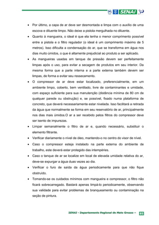 •   Por último, a capa de ar deve ser desmontada e limpa com o auxílio de uma
    escova e diluente limpo. Não deixe a pistola mergulhada no diluente.
•   Quanto à mangueira, o ideal é que ela tenha o menor comprimento possível
    entre a pistola e o filtro regulador (o ideal é um comprimento máximo de 5
    metros). Isso dificulta a condensação do ar, que se transforma em água nos
    dias muito úmidos, o que é altamente prejudicial ao produto a ser aplicado.
•   As mangueiras usadas em tanque de pressão devem ser perfeitamente
    limpas após o uso, para evitar a secagem de produtos em seu interior. Da
    mesma forma que a parte interna e a parte externa também devem ser
    limpas, de forma a evitar seu ressecamento.
•   O compressor de ar deve estar localizado, preferencialmente, em um
    ambiente limpo, coberto, bem ventilado, livre de contaminantes e umidade,
    com espaço suficiente para sua manutenção (distância mínima de 80 cm de
    qualquer parede ou obstrução) e, se possível, fixado numa plataforma de
    concreto, que deverá necessariamente estar nivelada. Isso facilitará a retirada
    da água que normalmente se forma em seu reservatório de ar, principalmente
    nos dias mais úmidos.O ar a ser recebido pelos filtros do compressor deve
    ser isento de impurezas.
•   Limpar semanalmente o filtro de ar e, quando necessário, substituir o
    elemento filtrante.
•   Verificar diariamente o nível de óleo, mantendo-o no centro do visor de nível.
•   Caso o compressor esteja instalado na parte externa do ambiente de
    trabalho, este deverá estar protegido das intempéries.
•   Caso o tanque de ar se localize em local de elevada umidade relativa do ar,
    deve-se expurgar a água duas vezes ao dia.
•   Verificar o furo de saída da água periodicamente para que não fique
    obstruído.
•   Tomando-se os cuidados mínimos com mangueira e compressor, o filtro não
    ficará sobrecarregado. Bastará apenas limpá-lo periodicamente, observando
    sua validade para evitar problemas de branqueamento ou contaminação na
    seção de pintura.




                               SENAI - Departamento Regional de Mato Grosso –     85
 