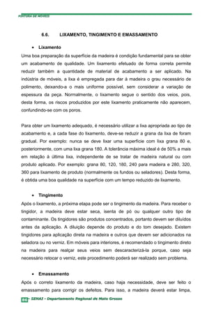 PINTURA DE MÓVEIS




            6.6.    LIXAMENTO, TINGIMENTO E EMASSAMENTO

       •   Lixamento
 Uma boa preparação da superfície da madeira é condição fundamental para se obter
 um acabamento de qualidade. Um lixamento efetuado de forma correta permite
 reduzir também a quantidade de material de acabamento a ser aplicado. Na
 indústria de móveis, a lixa é empregada para dar à madeira o grau necessário de
 polimento, deixando-a o mais uniforme possível, sem considerar a variação de
 espessura da peça. Normalmente, o lixamento segue o sentido dos veios, pois,
 desta forma, os riscos produzidos por este lixamento praticamente não aparecem,
 confundindo-se com os poros.


 Para obter um lixamento adequado, é necessário utilizar a lixa apropriada ao tipo de
 acabamento e, a cada fase do lixamento, deve-se reduzir a grana da lixa de foram
 gradual. Por exemplo: nunca se deve lixar uma superfície com lixa grana 80 e,
 posteriormente, com uma lixa grana 180. A tolerância máxima ideal é de 50% a mais
 em relação à última lixa, independente de se tratar de madeira natural ou com
 produto aplicado. Por exemplo: grana 80, 120, 180, 240 para madeira e 280, 320,
 360 para lixamento de produto (normalmente os fundos ou seladores). Desta forma,
 é obtida uma boa qualidade na superfície com um tempo reduzido de lixamento.


       •   Tingimento
 Após o lixamento, a próxima etapa pode ser o tingimento da madeira. Para receber o
 tingidor, a madeira deve estar seca, isenta de pó ou qualquer outro tipo de
 contaminante. Os tingidores são produtos concentrados, portanto devem ser diluídos
 antes da aplicação. A diluição depende do produto e do tom desejado. Existem
 tingidores para aplicação direta na madeira e outros que devem ser adicionados na
 seladora ou no verniz. Em móveis para interiores, é recomendado o tingimento direto
 na madeira para realçar seus veios sem descaracterizá-la porque, caso seja
 necessário retocar o verniz, este procedimento poderá ser realizado sem problema.


       •   Emassamento
 Após o correto lixamento da madeira, caso haja necessidade, deve ser feito o
 emassamento para corrigir os defeitos. Para isso, a madeira deverá estar limpa,

  86– SENAI - Departamento Regional de Mato Grosso
 