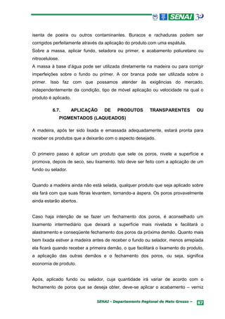 isenta de poeira ou outros contaminantes. Buracos e rachaduras podem ser
corrigidos perfeitamente através da aplicação do produto com uma espátula.
Sobre a massa, aplicar fundo, seladora ou primer, e acabamento poliuretano ou
nitrocelulose.
A massa à base d’água pode ser utilizada diretamente na madeira ou para corrigir
imperfeições sobre o fundo ou primer. A cor branca pode ser utilizada sobre o
primer. Isso faz com que possamos atender às exigências do mercado,
independentemente da condição, tipo de móvel aplicação ou velocidade na qual o
produto é aplicado.

          6.7.        APLICAÇÃO    DE    PRODUTOS        TRANSPARENTES          OU
                 PIGMENTADOS (LAQUEADOS)

A madeira, após ter sido lixada e emassada adequadamente, estará pronta para
receber os produtos que a deixarão com o aspecto desejado.


O primeiro passo é aplicar um produto que sele os poros, nivele a superfície e
promova, depois de seco, seu lixamento. Isto deve ser feito com a aplicação de um
fundo ou selador.


Quando a madeira ainda não está selada, qualquer produto que seja aplicado sobre
ela fará com que suas fibras levantem, tornando-a áspera. Os poros provavelmente
ainda estarão abertos.


Caso haja intenção de se fazer um fechamento dos poros, é aconselhado um
lixamento intermediário que deixará a superfície mais nivelada e facilitará o
alastramento e conseqüente fechamento dos poros da próxima demão. Quanto mais
bem lixada estiver a madeira antes de receber o fundo ou selador, menos arrepiada
ela ficará quando receber a primeira demão, o que facilitará o lixamento do produto,
a aplicação das outras demãos e o fechamento dos poros, ou seja, significa
economia de produto.


Após, aplicado fundo ou selador, cuja quantidade irá variar de acordo com o
fechamento de poros que se deseja obter, deve-se aplicar o acabamento – verniz


                               SENAI - Departamento Regional de Mato Grosso –    87
 