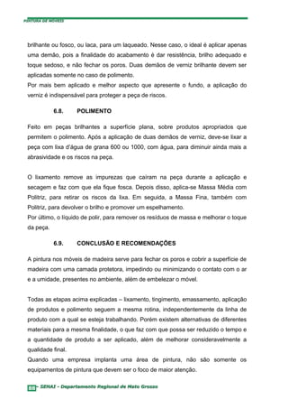 PINTURA DE MÓVEIS




 brilhante ou fosco, ou laca, para um laqueado. Nesse caso, o ideal é aplicar apenas
 uma demão, pois a finalidade do acabamento é dar resistência, brilho adequado e
 toque sedoso, e não fechar os poros. Duas demãos de verniz brilhante devem ser
 aplicadas somente no caso de polimento.
 Por mais bem aplicado e melhor aspecto que apresente o fundo, a aplicação do
 verniz é indispensável para proteger a peça de riscos.

            6.8.    POLIMENTO

 Feito em peças brilhantes a superfície plana, sobre produtos apropriados que
 permitem o polimento. Após a aplicação de duas demãos de verniz, deve-se lixar a
 peça com lixa d’água de grana 600 ou 1000, com água, para diminuir ainda mais a
 abrasividade e os riscos na peça.


 O lixamento remove as impurezas que caíram na peça durante a aplicação e
 secagem e faz com que ela fique fosca. Depois disso, aplica-se Massa Média com
 Politriz, para retirar os riscos da lixa. Em seguida, a Massa Fina, também com
 Politriz, para devolver o brilho e promover um espelhamento.
 Por último, o líquido de polir, para remover os resíduos de massa e melhorar o toque
 da peça.

            6.9.    CONCLUSÃO E RECOMENDAÇÕES

 A pintura nos móveis de madeira serve para fechar os poros e cobrir a superfície de
 madeira com uma camada protetora, impedindo ou minimizando o contato com o ar
 e a umidade, presentes no ambiente, além de embelezar o móvel.


 Todas as etapas acima explicadas – lixamento, tingimento, emassamento, aplicação
 de produtos e polimento seguem a mesma rotina, independentemente da linha de
 produto com a qual se esteja trabalhando. Porém existem alternativas de diferentes
 materiais para a mesma finalidade, o que faz com que possa ser reduzido o tempo e
 a quantidade de produto a ser aplicado, além de melhorar consideravelmente a
 qualidade final.
 Quando uma empresa implanta uma área de pintura, não são somente os
 equipamentos de pintura que devem ser o foco de maior atenção.


  88– SENAI - Departamento Regional de Mato Grosso
 