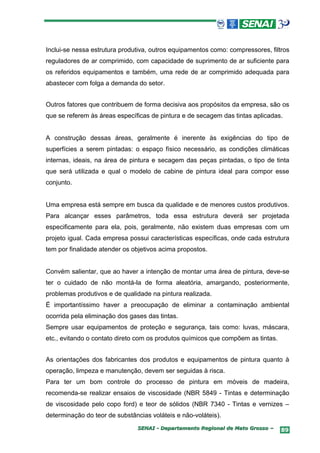 Inclui-se nessa estrutura produtiva, outros equipamentos como: compressores, filtros
reguladores de ar comprimido, com capacidade de suprimento de ar suficiente para
os referidos equipamentos e também, uma rede de ar comprimido adequada para
abastecer com folga a demanda do setor.


Outros fatores que contribuem de forma decisiva aos propósitos da empresa, são os
que se referem às áreas específicas de pintura e de secagem das tintas aplicadas.


A construção dessas áreas, geralmente é inerente às exigências do tipo de
superfícies a serem pintadas: o espaço físico necessário, as condições climáticas
internas, ideais, na área de pintura e secagem das peças pintadas, o tipo de tinta
que será utilizada e qual o modelo de cabine de pintura ideal para compor esse
conjunto.


Uma empresa está sempre em busca da qualidade e de menores custos produtivos.
Para alcançar esses parâmetros, toda essa estrutura deverá ser projetada
especificamente para ela, pois, geralmente, não existem duas empresas com um
projeto igual. Cada empresa possui características específicas, onde cada estrutura
tem por finalidade atender os objetivos acima propostos.


Convém salientar, que ao haver a intenção de montar uma área de pintura, deve-se
ter o cuidado de não montá-la de forma aleatória, amargando, posteriormente,
problemas produtivos e de qualidade na pintura realizada.
É importantíssimo haver a preocupação de eliminar a contaminação ambiental
ocorrida pela eliminação dos gases das tintas.
Sempre usar equipamentos de proteção e segurança, tais como: luvas, máscara,
etc., evitando o contato direto com os produtos químicos que compõem as tintas.


As orientações dos fabricantes dos produtos e equipamentos de pintura quanto à
operação, limpeza e manutenção, devem ser seguidas à risca.
Para ter um bom controle do processo de pintura em móveis de madeira,
recomenda-se realizar ensaios de viscosidade (NBR 5849 - Tintas e determinação
de viscosidade pelo copo ford) e teor de sólidos (NBR 7340 - Tintas e vernizes –
determinação do teor de substâncias voláteis e não-voláteis).
                               SENAI - Departamento Regional de Mato Grosso –     89
 