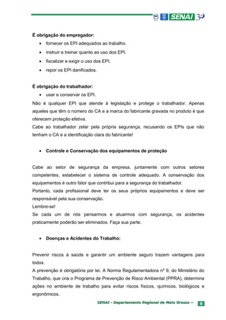 É obrigação do empregador:
   •     fornecer os EPI adequados ao trabalho.
   •     instruir e treinar quanto ao uso dos EPI.
   •     fiscalizar e exigir o uso dos EPI.
   •     repor os EPI danificados.


É obrigação do trabalhador:
   •     usar e conservar os EPI.
Não é qualquer EPI que atende à legislação e protege o trabalhador. Apenas
aqueles que têm o número do CA e a marca do fabricante gravada no produto é que
oferecem proteção efetiva.
Cabe ao trabalhador zelar pela própria segurança, recusando os EPIs que não
tenham o CA e a identificação clara do fabricante!


   •     Controle e Conservação dos equipamentos de proteção


Cabe ao setor de segurança da empresa, juntamente com outros setores
competentes, estabelecer o sistema de controle adequado. A conservação dos
equipamentos é outro fator que contribui para a segurança do trabalhador.
Portanto, cada profissional deve ter os seus próprios equipamentos e deve ser
responsável pela sua conservação.
Lembre-se!
Se cada um de nós pensarmos e atuarmos com segurança, os acidentes
praticamente poderão ser eliminados. Faça sua parte.


   •     Doenças e Acidentes do Trabalho:


Prevenir riscos à saúde e garantir um ambiente seguro trazem vantagens para
todos.
A prevenção é obrigatória por lei. A Norma Regulamentadora nº 9, do Ministério do
Trabalho, que cria o Programa de Prevenção de Risco Ambiental (PPRA), determina
ações no ambiente de trabalho para evitar riscos físicos, químicos, biológicos e
ergonômicos.
                                     SENAI - Departamento Regional de Mato Grosso –   9
 