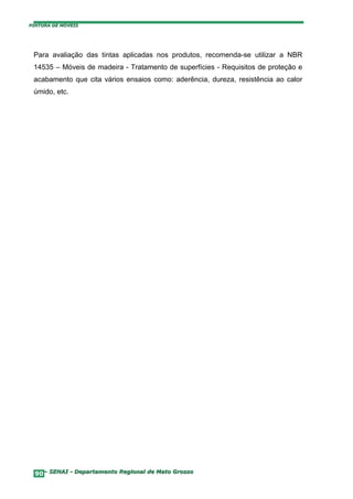 PINTURA DE MÓVEIS




 Para avaliação das tintas aplicadas nos produtos, recomenda-se utilizar a NBR
 14535 – Móveis de madeira - Tratamento de superfícies - Requisitos de proteção e
 acabamento que cita vários ensaios como: aderência, dureza, resistência ao calor
 úmido, etc.




  90– SENAI - Departamento Regional de Mato Grosso
 