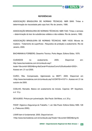 REFERÊNCIAS

ASSOCIAÇÃO BRASILEIRA DE NORMAS TÉCNICAS. NBR 5849: Tintas e
determinação de viscosidade pelo copo ford. Rio de Janeiro, 1986.


ASSOCIAÇÃO BRASILEIRA DE NORMAS TÉCNICAS. NBR 7340: Tintas e vernizes
– determinação do teor de substâncias voláteis e não-voláteis. Rio de Janeiro, 1982.


ASSOCIAÇÃO BRASILEIRA DE NORMAS TÉCNICAS. NBR 14535: Móveis de
madeira - Tratamento de superfícies - Requisitos de proteção e acabamento. Rio de
Janeiro, 2000.


BACHMANN & FORBERG. Desenho Técnico. Porto Alegre. Editora Globo, 1979.


CUIDADOS              no      acabamento.           2005.      Disponível        em:
http://www.leomadeiras.com.br/conteudo.asp?
trade=1&vcontid=36934&img=&sCanal=Produtos/Como%20utilizar&id=2002>.
Acesso em: 21 out 2005.


CURCI,       Rita.   Compensado, Aglomerado    ou    MDF?.   2005. Disponível    em
<http://www.leomadeiras.com.br/conteudo.asp?vCONTID=41071>. Acesso em 21 de
outubro de 2005.


COELHO, Reinaldo. Básico em acabamento de móveis. Cajamar, SP: Sayerlack,
s.d. 12 p.


DEVILBISS. Pintura por pulverização. São Paulo: DeVilbiss, s.d. 25 p.


FIESP. Higiene e Segurança do Trabalho. 1. ed. São Paulo: Editora Globo,1989. 128
p. (Telecurso 2000).


LIXAR bem é fundamental. 2005. Disponível em:
<http://www.leomadeiras.com.br/conteudo.asp?trade=1&vcontid=36834&img=&


                                SENAI - Departamento Regional de Mato Grosso –   91
 