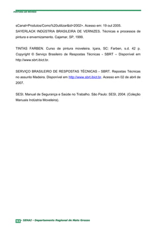 PINTURA DE MÓVEIS




 sCanal=Produtos/Como%20utilizar&id=2002>. Acesso em: 19 out 2005.
 SAYERLACK INDÚSTRIA BRASILEIRA DE VERNIZES. Técnicas e processos de
 pintura e envernizamento. Cajamar, SP, 1999.


 TINTAS FARBEN. Curso de pintura moveleira. Içara, SC: Farben, s.d. 42 p.
 Copyright © Serviço Brasileiro de Respostas Técnicas - SBRT – Disponível em
 http://www.sbrt.ibict.br.


 SERVIÇO BRASILEIRO DE RESPOSTAS TÉCNICAS - SBRT. Repostas Técnicas
 no assunto Madeira. Disponível em http://www.sbrt.ibict.br. Acesso em 02 de abril de
 2007.


 SESI. Manual de Segurança e Saúde no Trabalho. São Paulo: SESI, 2004. (Coleção
 Manuais Indústria Moveleira).




  92– SENAI - Departamento Regional de Mato Grosso
 
