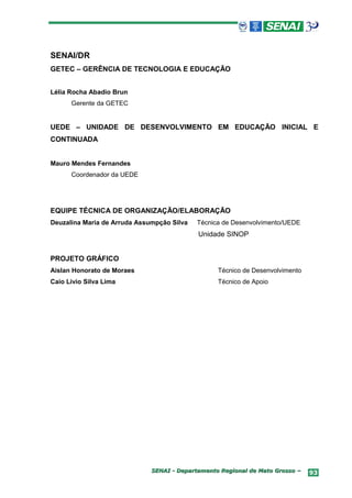 SENAI/DR
GETEC – GERÊNCIA DE TECNOLOGIA E EDUCAÇÃO


Lélia Rocha Abadio Brun
      Gerente da GETEC


UEDE – UNIDADE DE DESENVOLVIMENTO EM EDUCAÇÃO INICIAL E
CONTINUADA


Mauro Mendes Fernandes
      Coordenador da UEDE




EQUIPE TÉCNICA DE ORGANIZAÇÃO/ELABORAÇÃO
Deuzalina Maria de Arruda Assumpção Silva   Técnica de Desenvolvimento/UEDE
                                            Unidade SINOP


PROJETO GRÁFICO
Aislan Honorato de Moraes                         Técnico de Desenvolvimento
Caio Livio Silva Lima                             Técnico de Apoio




                              SENAI - Departamento Regional de Mato Grosso –   93
 
