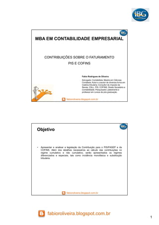 1
fabioroliveira.blogspot.com.br
fabioroliveira.blogspot.com.br
MBA EM CONTABILIDADE EMPRESARIAL
CONTRIBUIÇÕES SOBRE O FATURAMENTO
PIS E COFINS
Fabio Rodrigues de Oliveira
Advogado; Contabilista; Mestre em Ciências
Contábeis; Autor e coautor de diversos livros em
matéria tributária; Consultor de Imposto de
Renda, CSLL, PIS, COFINS, Direito Societário e
Contabilidade; Pesquisador, palestrante e
professor em cursos de pós graduação.
fabioroliveira.blogspot.com.br
Objetivo
• Apresentar e analisar a legislação da Contribuição para o PIS/PASEP e da
COFINS. Além dos detalhes necessários ao cálculo das contribuições no
regime cumulativo e não cumulativo, serão apresentados os regimes
diferenciados e especiais, tais como incidência monofásica e substituição
tributária.
 