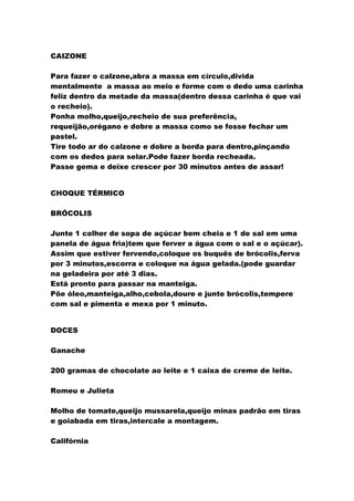 CAIZONE
Para fazer o calzone,abra a massa em círculo,divida
mentalmente a massa ao meio e forme com o dedo uma carinha
feliz dentro da metade da massa(dentro dessa carinha é que vai
o recheio).
Ponha molho,queijo,recheio de sua preferência,
requeijão,orégano e dobre a massa como se fosse fechar um
pastel.
Tire todo ar do calzone e dobre a borda para dentro,pinçando
com os dedos para selar.Pode fazer borda recheada.
Passe gema e deixe crescer por 30 minutos antes de assar!
CHOQUE TÉRMICO
BRÓCOLIS
Junte 1 colher de sopa de açúcar bem cheia e 1 de sal em uma
panela de água fria)tem que ferver a água com o sal e o açúcar).
Assim que estiver fervendo,coloque os buquês de brócolis,ferva
por 3 minutos,escorra e coloque na água gelada.(pode guardar
na geladeira por até 3 dias.
Está pronto para passar na manteiga.
Põe óleo,manteiga,alho,cebola,doure e junte brócolis,tempere
com sal e pimenta e mexa por 1 minuto.
DOCES
Ganache
200 gramas de chocolate ao leite e 1 caixa de creme de leite.
Romeu e Julieta
Molho de tomate,queijo mussarela,queijo minas padrão em tiras
e goiabada em tiras,intercale a montagem.
Califórnia
 