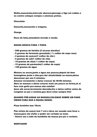 Molho,mussarela,intercale abacaxi,pêssego e figo em caldas e
no centro coloque cerejas e ameixas pretas.
Chocolate
Ganache,mussarela e orégano.
Charge
Doce de leite,amendoim torrado e moído.
MASSA BÁSICA PARA 1 PIZZA
- 240 gramas de farinha (2 xícaras duralex)
- 5 gramas de fermento granulado ( ½ colher de sopa rasa)
- 4 gramas de açúcar(1 colher de chá )
- 5 gramas de sal(1 colher de chá)
- 10 gramas de óleo( 1 colher de sopa)
- 15 gramas de parmesão(1 colher de sopa)
- 150 gramas de água
Misture os secos,junte a água aos poucos,depois de bem
homogêneo junte o óleo,pra dar elasticidade na massa,deixe
descansar por uns 5 minutos.
Amasse novamente e deixe crescer de 40-60 minutos.
Abra as massas e deixe crescer mais um pouco na forma,só aí
fure com garfo pra massa não estufar!
Asse até secar,levemente dourada,tire e deixe esfriar antes de
congelar ou por o recheio,que deve estar sempre frio!
QUANDO PRÉ-ASSAS AS MASSAS,COLOQUE SOBRE UM PANO
ÚMIDO PARA QUE A MASSA SEQUE.
Pizza brotinho tem 10cnt.
Pão sírio(o da suíça) tem 7 cnt e deve ser assado sem furar a
massa,para ela etufar e poder ser cortada ao meio.
- Semre use o lado da bundinha da massa pra por o recheio.
MONTAGEM
 