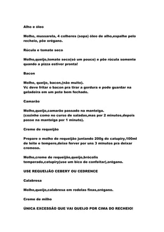 Alho e óleo
Molho, mussarela, 4 colheres (sopa) óleo de alho,espalhe pelo
recheio, põe orégano.
Rúcula e tomate seco
Molho,queijo,tomate seco(só um pouco) e põe rúcula somente
quando a pizza estiver pronta!
Bacon
Molho, queijo, bacon,(não muito).
Vc deve fritar o bacon pra tirar a gordura e pode guardar na
geladeira em um pote bem fechado.
Camarão
Molho,queijo,camarão passado na manteiga.
(cozinhe como no curso de saladas,mas por 2 minutos,depois
passe na manteiga por 1 minuto).
Creme de requeijão
Prepare o molho de requeijão juntando 200g do catupiry,100ml
de leite e tempere,deixe ferver por uns 3 minutos pra deixar
cremoso.
Molho,creme de requeijão,queijo,brócolis
temperado,catupiry(use um bico de confeitar),orégano.
USE REQUEIJÃO CEBERY OU CEDRENCE
Calabresa
Molho,queijo,calabresa em rodelas finas,orégano.
Creme de milho
ÚNICA EXCESSÃO QUE VAI QUEIJO POR CIMA DO RECHEIO!
 