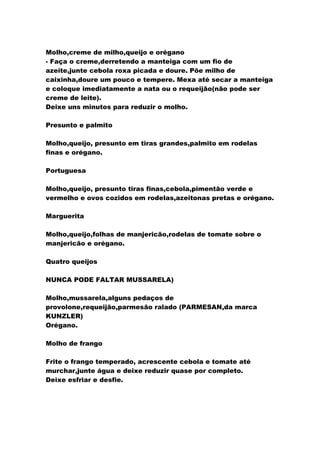 Molho,creme de milho,queijo e orégano
- Faça o creme,derretendo a manteiga com um fio de
azeite,junte cebola roxa picada e doure. Põe milho de
caixinha,doure um pouco e tempere. Mexa até secar a manteiga
e coloque imediatamente a nata ou o requeijão(não pode ser
creme de leite).
Deixe uns minutos para reduzir o molho.
Presunto e palmito
Molho,queijo, presunto em tiras grandes,palmito em rodelas
finas e orégano.
Portuguesa
Molho,queijo, presunto tiras finas,cebola,pimentão verde e
vermelho e ovos cozidos em rodelas,azeitonas pretas e orégano.
Marguerita
Molho,queijo,folhas de manjericão,rodelas de tomate sobre o
manjericão e orégano.
Quatro queijos
NUNCA PODE FALTAR MUSSARELA)
Molho,mussarela,alguns pedaços de
provolone,requeijão,parmesão ralado (PARMESAN,da marca
KUNZLER)
Orégano.
Molho de frango
Frite o frango temperado, acrescente cebola e tomate até
murchar,junte água e deixe reduzir quase por completo.
Deixe esfriar e desfie.
 