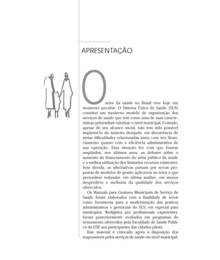 APRESENTAÇÃO




O             setor da saúde no Brasil vive hoje um
momento peculiar. O Sistema Único de Saúde (SUS)
constitui um moderno modelo de organização dos
serviços de saúde que tem como uma de suas caracte-
rísticas primordiais valorizar o nível municipal. Contudo,
apesar de seu alcance social, não tem sido possível
implantá-lo da maneira desejada, em decorrência de
sérias dificuldades relacionadas tanto com seu finan-
ciamento quanto com a eficiência administrativa de
sua operação. Essa situação fez com que fossem
ampliados, nos últimos anos, os debates sobre o
aumento do financiamento do setor público da saúde
e a melhor utilização dos limitados recursos existentes.
Sem dúvida, as alternativas passam por novas pro-
postas de modelos de gestão aplicáveis ao setor e que
pretendem redundar, em última análise, em menos
desperdício e melhoria da qualidade dos serviços
oferecidos.
   Os Manuais para Gestores Municipais de Serviço de
Saúde foram elaborados com a finalidade de servir
como ferramenta para a modernização das práticas
administrativas e gerenciais do SUS, em especial para
municípios. Redigidos por profissionais experientes,
foram posteriormente avaliados em programas de
treinamento oferecidos pela Faculdade de Saúde Públi-
ca da USP aos participantes das cidades-piloto.
   Este material é colocado agora à disposição dos
responsáveis pelos serviços de saúde em nível municipal.
 