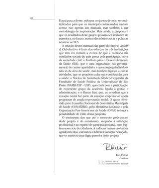 XII
      Daqui para a frente, esforços conjuntos deverão ser mul-
      tiplicados para que os municípios interessados tenham
      acesso não apenas aos manuais, mas também à sua
      metodologia de implantação. Mais ainda, a proposta é
      que os resultados deste projeto possam ser avaliados de
      maneira a, no futuro, nortear decisões técnicas e políticas
      relativas ao SUS.
         A criação destes manuais faz parte do projeto Saúde
      & Cidadania e é fruto dos esforços de três instituições
      que têm em comum a crença de que a melhoria das
      condições sociais do país passa pela participação ativa
      da sociedade civil: o Instituto para o Desenvolvimento
      da Saúde (IDS), que é uma organização não-governa-
      mental, de caráter apartidário, e que congrega indivíduos
      não só da área da saúde, mas também ligados a outras
      atividades, que se propõem a dar sua contribuição para
      a saúde; o Núcleo de Assistência Médico-Hospitalar da
      Faculdade de Saúde Pública da Universidade de São
      Paulo (NAMH/FSP – USP), que conta com a participação
      de experiente grupo da academia ligado à gestão e
      administração; e o Banco Itaú, que, ao acreditar que a
      vocação social faz parte da vocação empresarial, apóia
      programas de ampla repercussão social. O apoio ofere-
      cido pelo Conselho Nacional de Secretários Municipais
      de Saúde (CONASEMS), pelo Ministério da Saúde e pela
      Organização Pan-Americana da Saúde (OPAS) reforça a
      possibilidade de êxito dessa proposta.
         O sentimento dos que até o momento participaram
      deste projeto é de entusiasmo, acoplado à satisfação
      profissional e ao espírito de participação social, num legí-
      timo exercício de cidadania. A todos os nossos profundos
      agradecimentos, extensivos à Editora Fundação Peirópolis,
      que se mostrou uma digna parceira deste projeto.




                                                        RAUL CUTAIT
                                                            Presidente
                                              Instituto para o
                                              Desenvolvimento da Saúde
 