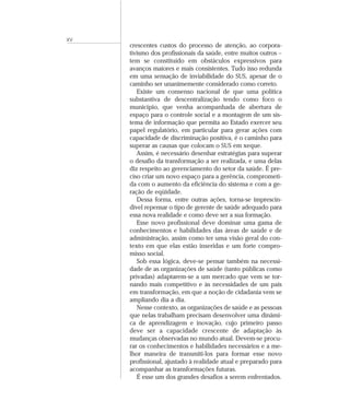 XV
     crescentes custos do processo de atenção, ao corpora-
     tivismo dos profissionais da saúde, entre muitos outros –
     tem se constituído em obstáculos expressivos para
     avanços maiores e mais consistentes. Tudo isso redunda
     em uma sensação de inviabilidade do SUS, apesar de o
     caminho ser unanimemente considerado como correto.
        Existe um consenso nacional de que uma política
     substantiva de descentralização tendo como foco o
     município, que venha acompanhada de abertura de
     espaço para o controle social e a montagem de um sis-
     tema de informação que permita ao Estado exercer seu
     papel regulatório, em particular para gerar ações com
     capacidade de discriminação positiva, é o caminho para
     superar as causas que colocam o SUS em xeque.
        Assim, é necessário desenhar estratégias para superar
     o desafio da transformação a ser realizada, e uma delas
     diz respeito ao gerenciamento do setor da saúde. É pre-
     ciso criar um novo espaço para a gerência, comprometi-
     da com o aumento da eficiência do sistema e com a ge-
     ração de eqüidade.
        Dessa forma, entre outras ações, torna-se imprescin-
     dível repensar o tipo de gerente de saúde adequado para
     essa nova realidade e como deve ser a sua formação.
        Esse novo profissional deve dominar uma gama de
     conhecimentos e habilidades das áreas de saúde e de
     administração, assim como ter uma visão geral do con-
     texto em que elas estão inseridas e um forte compro-
     misso social.
        Sob essa lógica, deve-se pensar também na necessi-
     dade de as organizações de saúde (tanto públicas como
     privadas) adaptarem-se a um mercado que vem se tor-
     nando mais competitivo e às necessidades de um país
     em transformação, em que a noção de cidadania vem se
     ampliando dia a dia.
        Nesse contexto, as organizações de saúde e as pessoas
     que nelas trabalham precisam desenvolver uma dinâmi-
     ca de aprendizagem e inovação, cujo primeiro passo
     deve ser a capacidade crescente de adaptação às
     mudanças observadas no mundo atual. Devem-se procu-
     rar os conhecimentos e habilidades necessários e a me-
     lhor maneira de transmiti-los para formar esse novo
     profissional, ajustado à realidade atual e preparado para
     acompanhar as transformações futuras.
        É esse um dos grandes desafios a serem enfrentados.
 