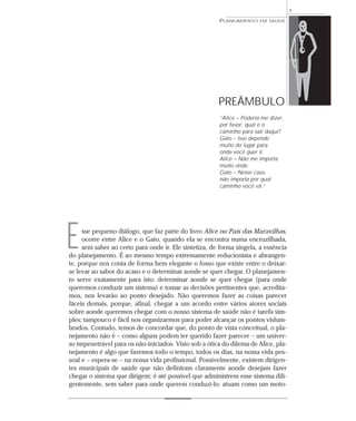 1
                                                        PLANEJAMENTO    EM SAÚDE




                                                       PREÂMBULO
                                                        “Alice – Poderia me dizer,
                                                        por favor, qual é o
                                                        caminho para sair daqui?
                                                        Gato – Isso depende
                                                        muito do lugar para
                                                        onde você quer ir.
                                                        Alice – Não me importa
                                                        muito onde.
                                                        Gato – Nesse caso,
                                                        não importa por qual
                                                        caminho você vá.”




E    sse pequeno diálogo, que faz parte do livro Alice no País das Maravilhas,
     ocorre entre Alice e o Gato, quando ela se encontra numa encruzilhada,
     sem saber ao certo para onde ir. Ele sintetiza, de forma singela, a essência
do planejamento. É ao mesmo tempo extremamente reducionista e abrangen-
te, porque nos conta de forma bem elegante o fosso que existe entre o deixar-
se levar ao sabor do acaso e o determinar aonde se quer chegar. O planejamen-
to serve exatamente para isto: determinar aonde se quer chegar (para onde
queremos conduzir um sistema) e tomar as decisões pertinentes que, acredita-
mos, nos levarão ao ponto desejado. Não queremos fazer as coisas parecer
fáceis demais, porque, afinal, chegar a um acordo entre vários atores sociais
sobre aonde queremos chegar com o nosso sistema de saúde não é tarefa sim-
ples; tampouco é fácil nos organizarmos para poder alcançar os pontos vislum-
brados. Contudo, temos de concordar que, do ponto de vista conceitual, o pla-
nejamento não é – como alguns podem ter querido fazer parecer – um univer-
so impenetrável para os não-iniciados. Visto sob a ótica do dilema de Alice, pla-
nejamento é algo que fazemos todo o tempo, todos os dias, na nossa vida pes-
soal e – espera-se – na nossa vida profissional. Possivelmente, existem dirigen-
tes municipais de saúde que não definiram claramente aonde desejam fazer
chegar o sistema que dirigem; é até possível que administrem esse sistema dili-
gentemente, sem saber para onde querem conduzi-lo; atuam como um moto-
 