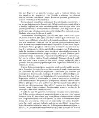 2
    PLANEJAMENTO   EM SAÚDE




    rista que dirige bem seu automóvel, cumpre todas as regras de trânsito, mas
    que passeia ao léu, sem destino certo. Contudo, acreditamos que a imensa
    maioria vislumbra com clareza a missão do sistema, por onde querem condu-
    zi-lo, os resultados e efeitos desejados.
        Acompanhando as políticas nacionais de descentralização administrativa e
    de resgate do poder gestor do município, há hoje em dia uma clara tendência
    a restringir os planos nacionais a somente grandes enunciados de metas e aos
    assuntos referentes ao financiamento do sistema de saúde. O poder local, que
    por longo tempo lutou por maior autonomia, afinal ganhou maiores responsa-
    bilidades pela gestão do sistema de saúde.
        Anteriormente, tínhamos planos concebidos de forma centralizada e exces-
    sivamente normativos. Há, agora, uma expectativa de que o nível local assu-
    ma as responsabilidades pela definição de uma direcionalidade para o sistema
    que seja harmônica e coerente com os grandes objetivos nacionais para o
    setor. A maior autonomia municipal vem acompanhada de uma maior respon-
    sabilização. Pior do que planos centralizados e opressores é a ausência de pla-
    nos. Se a prática anterior não for substituída por um processo de planejamen-
    to local e participativo, cairemos numa situação de anarquia administrativa, de
    um laissez-faire extremamente perigoso, em que as palavras de ordem passa-
    riam a ser “apagar os incêndios”, “atender à demanda urgente”, “gerar consul-
    tas”, etc. As políticas públicas de descentralização do nosso sistema de saúde
    são, sim, muito ricas e promissoras, mas trazem consigo a obrigação para o
    poder local de assumir um papel mais pró-ativo no processo de definição dos
    destinos do sistema.
        O porte da imensa maioria dos municípios brasileiros não justifica a contra-
    tação de equipes de especialistas em planejamento de saúde, ou nem mesmo
    de consultorias de instituições respeitáveis. Entendemos que a maioria dos
    municípios ou dos consórcios municipais de saúde será administrada por pro-
    fissionais da área da saúde com limitada experiência administrativa. Este módu-
    lo pretende conduzir o administrador por entre os meandros da terminologia,
    dos conceitos-chave e das práticas de planejamento. Pretende também desmi-
    tificar o planejamento e seus instrumentos, fazendo suas técnicas acessíveis
    àqueles que não se consideram “planejadores”, mas que, sem dúvida, incluem-
    se entre os que de fato planejam e fazem as coisas acontecer no dia-a-dia do
    município e da base do sistema de saúde.
        A partir dos anos 60, quando o planejamento em saúde começa a ser discu-
    tido de fato, um sem-número de autores dedicaram-se ao tema e nos legaram
    inúmeras obras. Ao planejar este guia, nosso dilema foi eleger uma abordagem
    que não parecesse uma “revisão acadêmica” de todos os autores mais impor-
    tantes, mas, sim, uma que oferecesse um instrumental com sentido de pratici-
    dade. Para tanto, vimo-nos obrigados a eleger um autor básico e seu método.
    Por todas as suas qualidades, o método de Planejamento Estratégico Situacio-
    nal (PES) de Carlos Matus serviu como arcabouço para o planejamento de nível
 