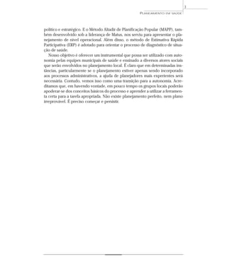 3
                                                      PLANEJAMENTO   EM SAÚDE




político e estratégico. E o Método Altadir de Planificação Popular (MAPP), tam-
bém desenvolvido sob a liderança de Matus, nos serviu para apresentar o pla-
nejamento de nível operacional. Além disso, o método de Estimativa Rápida
Participativa (ERP) é adotado para orientar o processo de diagnóstico de situa-
ção de saúde.
   Nosso objetivo é oferecer um instrumental que possa ser utilizado com auto-
nomia pelas equipes municipais de saúde e ensinado a diversos atores sociais
que serão envolvidos no planejamento local. É claro que em determinadas ins-
tâncias, particularmente se o planejamento estiver apenas sendo incorporado
aos processos administrativos, a ajuda de planejadores mais experientes será
necessária. Contudo, vemos isso como uma transição para a autonomia. Acre-
ditamos que, em havendo vontade, em pouco tempo os grupos locais poderão
apoderar-se dos conceitos básicos do processo e aprender a utilizar a ferramen-
ta certa para a tarefa apropriada. Não existe planejamento perfeito, nem plano
irreprovável. É preciso começar e persistir.
 