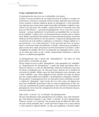 6
    PLANEJAMENTO   EM SAÚDE




    O que o planejamento não é
    O planejamento não deve ser confundido com plano
    O plano é um dos produtos de um amplo processo de análises e acordos; ele
    documenta e enuncia as conclusões desses acordos, indicando para onde que-
    remos conduzir o sistema (objetivos gerais ou estratégicos) e como pretende-
    mos agir para que nossas metas sejam alcançadas (estratégias e objetivos espe-
    cíficos ou de processo). Em verdade, o plano deveria ser encarado como uma
    peça de vida efêmera – o processo de planejamento, em si, é que deve ser per-
    manente – porque rapidamente vai perdendo sua atualidade face ao desenro-
    lar da realidade. O plano deve ser permanentemente revisado para se manter
    atual. Muitas experiências fracassaram ou foram traumáticas porque as pessoas
    aderiram de forma inflexível a um documento. A riqueza do planejamento está
    no processo em si de analisar o ambiente e os sistemas e chegar a definir os “o
    que queremos” e os “como alcançá-lo”. É esse processo que deve ser perma-
    nente e envolvente dentro da instituição. Contudo, embora peça secundária, o
    plano escrito deve existir, até porque é preciso documentar os acordos e a dire-
    cionalidade do trabalho. Ele deve ser preparado em linguagem clara e conci-
    sa, de forma que todos os que o leiam compreendam claramente a visão de
    futuro e os objetivos perseguidos.

    O planejamento não é tarefa dos “planejadores”; ele deve ser feito
    pelos atores envolvidos na ação
    Houve tempo em que os ditos “planejadores” eram agrupados em “unidades”
    ou “departamentos de planejamento”, a partir dos quais pretendiam ditar o
    futuro do sistema e o curso da administração. Ainda nos lembramos dos casos
    de planos centralizados que, de cima para baixo, ditavam até os detalhes da
    execução do trabalho. Muitos casos são hoje lembrados como caricatura, mas
    a triste realidade é que vários dirigentes locais sofreram nas mãos de planos
    que não compreendiam sua realidade e de planejadores arrogantes, distancia-
    dos da prática. O planejamento deve ser feito pelos atores envolvidos na ação,
    e a figura do “planejador”, hoje em dia, deve ser vista como a de alguém que
    atua como facilitador do processo. Cada vez mais as organizações se dão con-
    ta de que é perfeitamente possível apropriar-se dos conceitos e ferramentas do
    planejamento, bem como das vantagens decorrentes do envolvimento das pes-
    soas nesse processo.

    Não existe “a teoria” ou “o método” de planejamento
    Há uma vasta literatura sobre planejamento; há, também, uma vasta terminolo-
    gia. Uma fantasia freqüente é que exista “o método” de fazer planejamento.
    Todas as “teorias” e os “métodos” não escapam muito do dilema de Alice: defi-
    nir qual o futuro desejado, isto é, aonde queremos chegar com o nosso sistema
    e como apontá-lo naquela direção, ou seja, que programas e decisões imple-
 