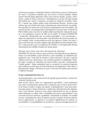 7
                                                        PLANEJAMENTO   EM SAÚDE




mentar para preparar a instituição/sistema a direcionar-se para um determina-
do rumo e a produzir resultados que nos levem ao futuro desejado. Muitos
autores fizeram largas digressões sobre essa coisa tão simples, porque, obvia-
mente, o jogo de forças, interesses e ideologias faz com que não seja sempre
fácil definir esse “norte” e tampouco as formas de chegar lá. O melhor “méto-
do” é aquele que melhor ajudar numa determinada situação. Veremos mais
adiante que um método bom para o planejamento operacional de um proble-
ma específico de saúde não se presta para o planejamento de nível político. Da
mesma maneira, um planejamento municipal que toma por base o método do
PES de Matus para a sua fase de análise política sai bastante enriquecido quan-
do a ele agregamos técnicas de ERP ou do MAPP. O método CENDES/OPS
– atualmente abandonado por sua baixa praticidade e seu mecanicismo –
legou-nos importantes conceitos sobre custo-benefício das ações em saúde ou,
por exemplo, sobre a transcendência social dos agravos à saúde. Em suma, é
pouco provável que na prática alguém siga ipsis litteris um determinado méto-
do; é mais provável que na seqüência do trabalho vá incorporando diversos
instrumentos de trabalho retirados de muitas partes.

Planejar não é fazer uma mera declaração de intenções
DRUCKER (12) diz que o futuro, para acontecer, não depende de que alguém o
deseje com intensidade; requer decisões e ações imediatas. O verdadeiro pla-
nejamento não é uma lista de desejos ou boas intenções. Ele deve enunciar
objetivos factíveis e alcançáveis, caso contrário perderá a credibilidade. Plane-
jar exige a ousadia de visualizar um futuro melhor, mas não é simplesmente
“sonhar grande”. Exige maturidade para se acomodar às restrições impostas
pelo ambiente ou pelo grau de desenvolvimento da organização. Além disso, o
planejamento obriga a selecionar as ações concretas necessárias para alcançar
o objetivo desejado.

O que o planejamento deve ser
O planejamento é um instrumento de gestão que promove o desenvol-
vimento institucional
Hoje em dia, fala-se muito em “organizações aprendizes”, como instituições
que estão constantemente permeáveis a mudanças que as fazem desenvolver-
se de forma a melhor cumprir sua missão. O planejamento é uma arma pode-
rosa para apoiar o desenvolvimento e sofisticação administrativa das organiza-
ções e dos sistemas. Promover uma cultura institucional em que os agentes
estão habituados a refletir sobre a finalidade das ações empreendidas é uma
excelente forma de melhorar a qualidade e efetividade do trabalho. Na medida
em que o planejamento educa os agentes sociais a analisar de forma sistemá-
tica as organizações, os sistemas e as variáveis significativas do contexto, as
necessidades e as possibilidades de atendê-las, a pensar estrategicamente vis-
 