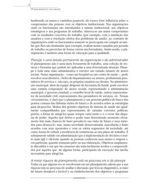 8
    PLANEJAMENTO   EM SAÚDE




    lumbrando os rumos e caminhos possíveis, ele exerce forte influência sobre o
    compromisso das pessoas com os objetivos institucionais. Nas organizações
    onde os funcionários são introduzidos à missão institucional, aos objetivos
    estratégicos e aos programas de trabalho, observa-se um maior compromisso
    com os resultados concretos do trabalho (por exemplo, com a satisfação dos
    usuários e com a resolução efetiva dos problemas de saúde), ao contrário de
    organizações onde os funcionários somente se preocupam em cumprir as tare-
    fas que lhes são destinadas (por exemplo, realizar tantas consultas por jornada
    de trabalho ou preencher de forma correta um formulário). Assim sendo, o pla-
    nejamento é também uma forma de educação para a qualidade.

    Planejar é uma atitude permanente da organização e do administrador
    O planejamento não é uma mera ferramenta de trabalho, uma coleção de téc-
    nicas e fórmulas que podem ser aplicadas a uma determinada situação. Plane-
    jar é toda uma visão administrativa e envolve um variado número de atores
    sociais. Numa organização – como um hospital ou um centro de saúde –, pode
    envolver seus diretores, chefes de departamentos ou setores, profissionais pres-
    tadores de serviços e, não raro, os próprios usuários ou clientes. Na administra-
    ção municipal, além da equipe dirigente da Secretaria da Saúde, pode envolver
    uma variada composição de atores sociais, representando a administração
    municipal, o governo estadual, o conselho local de saúde, outros representan-
    tes da sociedade civil, representantes dos prestadores de serviços, etc. Nessas
    circunstâncias, é claro que o planejamento é um processo político de busca dos
    pontos comuns das distintas visões de futuro e de acordos sobre as estratégias
    para alcançá-los. Muitos dos grandes objetivos do sistema de saúde são igual-
    mente compartilhados por representantes de variadas correntes políticas;
    porém, a forma de atingi-los quase sempre varia muito e é o cerne das dispu-
    tas de poder. Aqueles que detêm o poder num determinado momento obvia-
    mente têm mais chances de fazer prevalecer sua visão de futuro e seus méto-
    dos para alcançá-lo; mas, numa sociedade democratizada, auscultarão e farão
    acordos com seus oponentes e com os vários segmentos da sociedade, até
    como forma de reduzir a incidência de resistências ao seu plano de trabalho. É
    sobejamente sabido em administração que a implementação de decisões é mui-
    to mais ágil e eficiente quando as pessoas conhecem suas razões e origens e,
    em particular, quando tomaram parte na sua elaboração. Objetivos amplamen-
    te discutidos e em que há consenso são mais facilmente aceitos e compreendi-
    dos por aqueles que, de alguma forma, participarão da execução das tarefas
    necessárias para atingi-los.

    A maior riqueza do planejamento está no processo em si de planejar
    Todos os que alguma vez se envolveram em um planejamento sabem que a sua
    riqueza está no processo de análise e discussão que leva ao diagnóstico, à visão
    do futuro desejável e factível e ao estabelecimento dos objetivos e programas
 