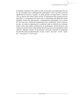 9
                                                     PLANEJAMENTO   EM SAÚDE




de trabalho. Adotado como prática social, envolvendo uma ampla gama de ato-
res da sociedade civil, o planejamento participativo exerce um forte poder de
aglutinação de pessoas e grupos, os quais passam a compreender e conviver
com os anseios dos outros atores sociais. A negociação entre grupos torna-se
mais fácil e o compromisso de todos com a concretização dos ideais fica muito
ampliada. Dentro de organizações, o planejamento participativo tem o poder
de criar uma nova cultura de compromisso com a instituição. Tem-se observa-
do que, em todas as organizações e ambientes onde se estabeleceu o planeja-
mento como uma prática permanente de participação, desenvolveu-se uma
cultura em que há maior compromisso das pessoas para com a instituição. Basi-
camente, planejar consiste em questionar e procurar responder às perguntas
decorrentes desse questionamento, ou seja, “o quê”, “por quê”, “como”, “quan-
do”, “com quem” e “com o quê”.
 
