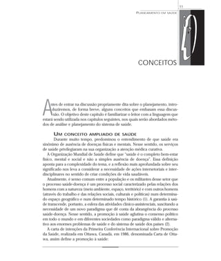 11
                                                          PLANEJAMENTO   EM SAÚDE




                                                           CONCEITOS




A    ntes de entrar na discussão propriamente dita sobre o planejamento, intro-
      duziremos, de forma breve, alguns conceitos que embasam essa discus-
       são. O objetivo deste capítulo é familiarizar o leitor com a linguagem que
estará sendo utilizada nos capítulos seguintes, nos quais serão abordados méto-
dos de análise e planejamento do sistema de saúde.

      UM     CONCEITO AMPLIADO DE SAÚDE
       Durante muito tempo, predominou o entendimento de que saúde era
sinônimo de ausência de doenças físicas e mentais. Nesse sentido, os serviços
de saúde privilegiaram na sua organização a atenção médica curativa.
   A Organização Mundial de Saúde define que “saúde é o completo bem-estar
físico, mental e social e não a simples ausência de doença”. Essa definição
aponta para a complexidade do tema, e a reflexão mais aprofundada sobre seu
significado nos leva a considerar a necessidade de ações intersetoriais e inter-
disciplinares no sentido de criar condições de vida saudáveis.
   Atualmente, é senso comum entre a população e os militantes desse setor que
o processo saúde-doença é um processo social caracterizado pelas relações dos
homens com a natureza (meio ambiente, espaço, território) e com outros homens
(através do trabalho e das relações sociais, culturais e políticas) num determina-
do espaço geográfico e num determinado tempo histórico (1). A garantia à saú-
de transcende, portanto, a esfera das atividades clínico-assistenciais, suscitando a
necessidade de um novo paradigma que dê conta da abrangência do processo
saúde-doença. Nesse sentido, a promoção à saúde aglutina o consenso político
em todo o mundo e em diferentes sociedades como paradigma válido e alterna-
tivo aos enormes problemas de saúde e do sistema de saúde dos países (2).
   A carta de intenções da Primeira Conferência Internacional sobre Promoção
da Saúde, realizada em Ottawa, Canadá, em 1986, denominada Carta de Otta-
wa, assim define a promoção à saúde:
 