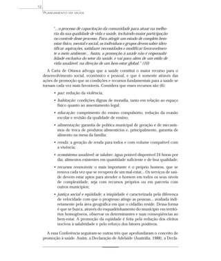 12
     PLANEJAMENTO   EM SAÚDE




           “...o processo de capacitação da comunidade para atuar na melho-
           ria da sua qualidade de vida e saúde, incluindo maior participação
           no controle desse processo. Para atingir um estado de completo bem-
           estar físico, mental e social, os indivíduos e grupos devem saber iden-
           tificar aspirações, satisfazer necessidades e modificar favoravelmen-
           te o meio ambiente... Assim, a promoção à saúde não é responsabi-
           lidade exclusiva do setor da saúde, e vai para além de um estilo de
           vida saudável, na direção de um bem-estar global.” (10)
        A Carta de Ottawa advoga que a saúde constitui o maior recurso para o
     desenvolvimento social, econômico e pessoal, e que é somente através das
     ações de promoção que as condições e recursos fundamentais para a saúde se
     tornam cada vez mais favoráveis. Considera que esses recursos são (6):
           • paz: redução da violência;
           • habitação: condições dignas de moradia, tanto em relação ao espaço
             físico quanto ao assentamento legal;
           • educação: cumprimento do ensino compulsório, redução da evasão
             escolar e revisão da qualidade de ensino;
           • alimentação: garantia de política municipal de geração e de mecanis-
             mos de troca de produtos alimentícios e, principalmente, garantia de
             alimento na mesa da família;
           • renda: a geração de renda para todos e com volume compatível com
             a vivência;
           • ecossistema saudável: ar salubre; água potável disponível 24 horas por
             dia; alimentos existentes em quantidade suficiente e de boa qualidade;
           • recursos renováveis: o mais importante é o próprio homem, que se
             renova cada vez que se recupera de um mal-estar... Os serviços de saú-
             de devem estar aptos para atender o homem em todos os seus níveis
             de complexidade, seja com recursos próprios ou em parceria com
             outros municípios;
           • justiça social e eqüidade: a iniqüidade é caracterizada pela diferença
             de velocidade com que o progresso atinge as pessoas... avaliada indi-
             retamente pela área geográfica em que o cidadão reside. Dessa forma
             é que se busca, através do esquadrinhamento do município em territó-
             rios homogêneos, observar os determinantes e suas conseqüências ao
             bem-estar. A promoção da eqüidade é feita pela redução dos efeitos
             nocivos à salubridade e pelo reforço dos fatores positivos.

       A essa Conferência seguiram-se outras três que aprofundaram o conceito de
     promoção à saúde. Assim, a Declaração de Adelaide (Austrália, 1988), a Decla-
 